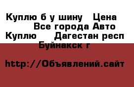 Куплю б/у шину › Цена ­ 1 000 - Все города Авто » Куплю   . Дагестан респ.,Буйнакск г.